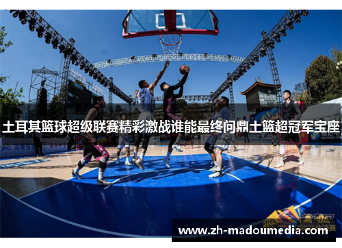 土耳其篮球超级联赛精彩激战谁能最终问鼎土篮超冠军宝座