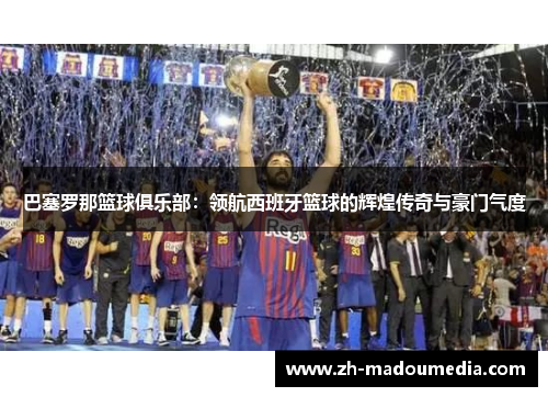巴塞罗那篮球俱乐部：领航西班牙篮球的辉煌传奇与豪门气度