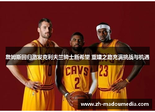 詹姆斯回归激发克利夫兰骑士新希望 重建之路充满挑战与机遇