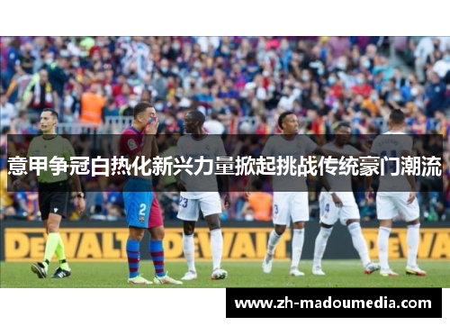 意甲争冠白热化新兴力量掀起挑战传统豪门潮流