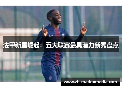 法甲新星崛起:五大联赛最具潜力新秀盘点 法甲新星崛起:五大联赛最具潜力新秀盘点
