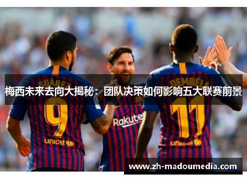 梅西未来去向大揭秘：团队决策如何影响五大联赛前景