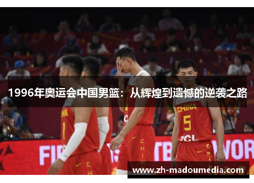 1996年奥运会中国男篮:从辉煌到遗憾的逆袭之路 1996年奥运会中国男篮:从辉煌到遗憾的逆袭之路